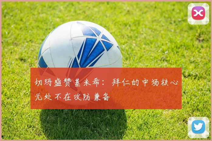 切玛盛赞基米希:拜仁的中场核心无处不在攻防兼备