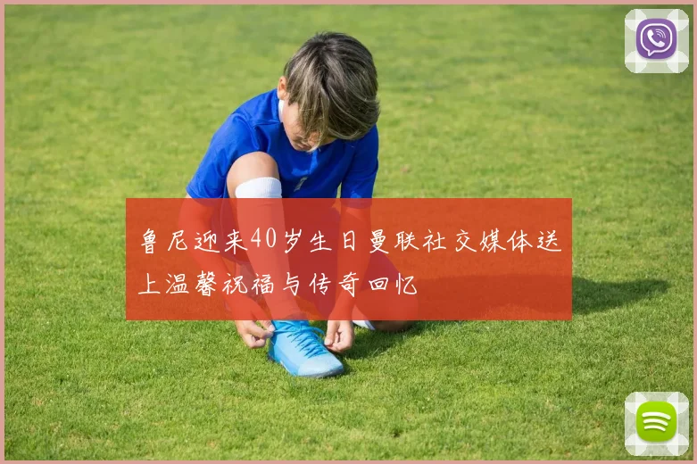 鲁尼迎来40岁生日曼联社交媒体送上温馨祝福与传奇回忆
