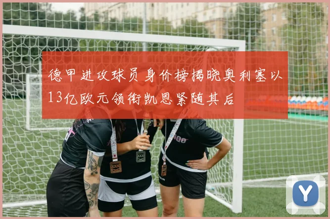 德甲进攻球员身价榜揭晓奥利塞以13亿欧元领衔凯恩紧随其后
