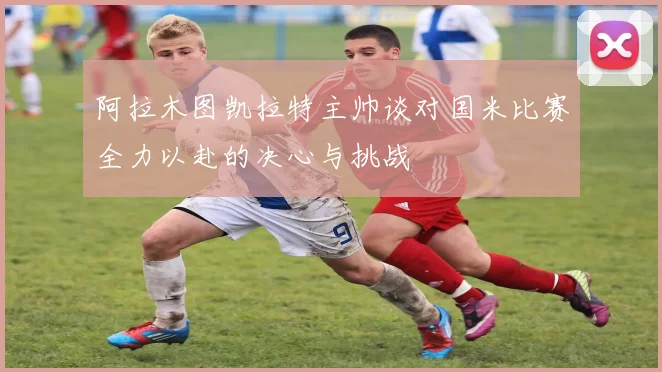 阿拉木图凯拉特主帅谈对国米比赛全力以赴的决心与挑战