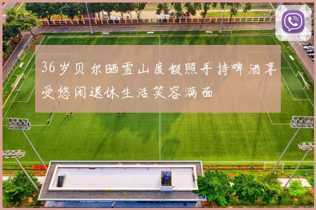 36岁贝尔晒雪山度假照手持啤酒享受悠闲退休生活笑容满面