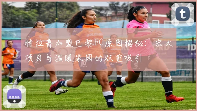 特拉普加盟巴黎FC原因揭秘：宏大项目与温暖家园的双重吸引