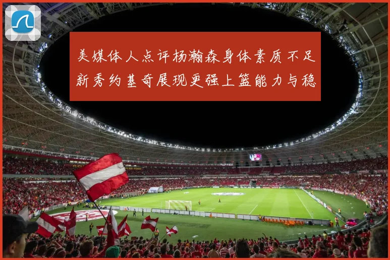 美媒体人点评杨瀚森身体素质不足新秀约基奇展现更强上篮能力与稳定性