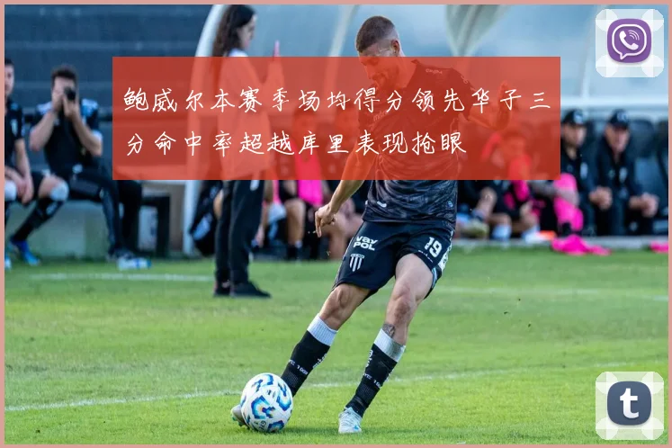 鲍威尔本赛季场均得分领先华子三分命中率超越库里表现抢眼