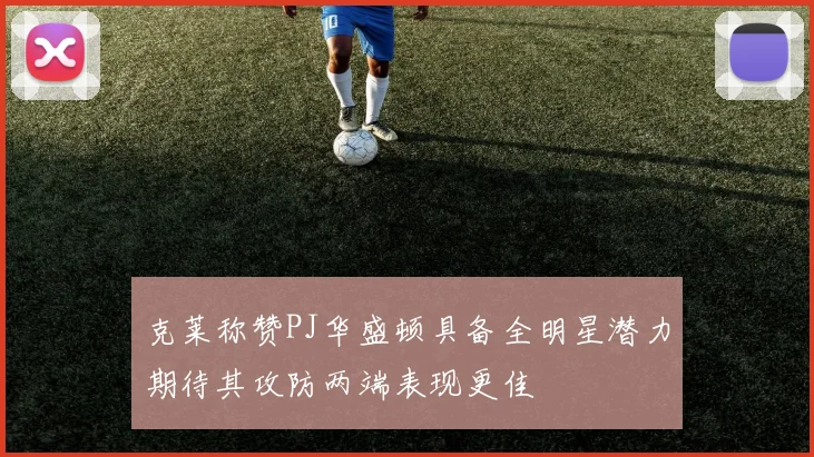 克莱称赞PJ华盛顿具备全明星潜力期待其攻防两端表现更佳