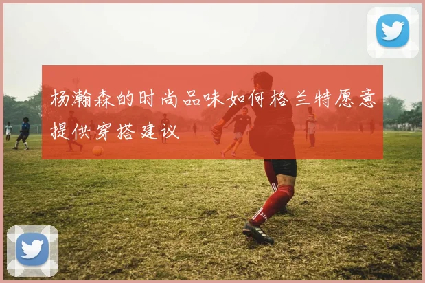 杨瀚森的时尚品味如何格兰特愿意提供穿搭建议