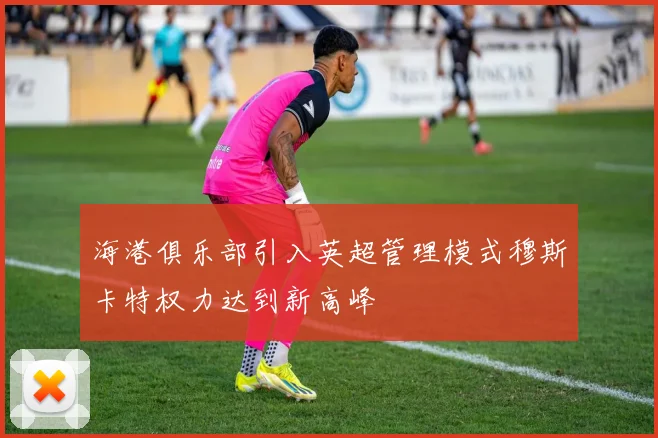 海港俱乐部引入英超管理模式穆斯卡特权力达到新高峰