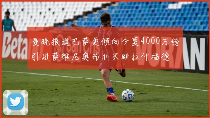 曼晚报道巴萨更倾向今夏4000万镑引进萨维尼奥而非买断拉什福德