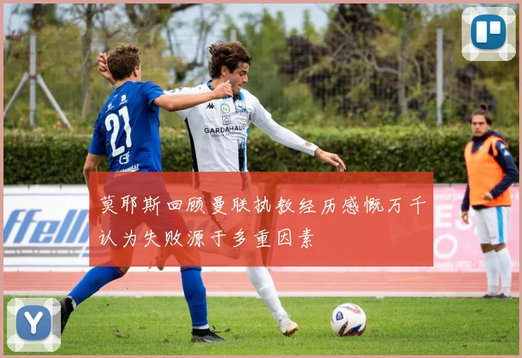 莫耶斯回顾曼联执教经历感慨万千认为失败源于多重因素
