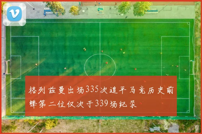 格列兹曼出场335次追平马竞历史前锋第二位仅次于339场纪录