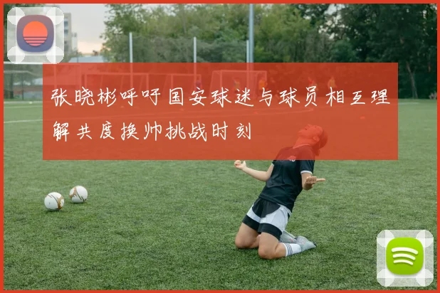 张晓彬呼吁国安球迷与球员相互理解共度换帅挑战时刻