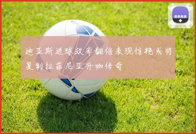 迪亚斯进球效率翻倍表现惊艳或将复制拉菲尼亚升咖传奇