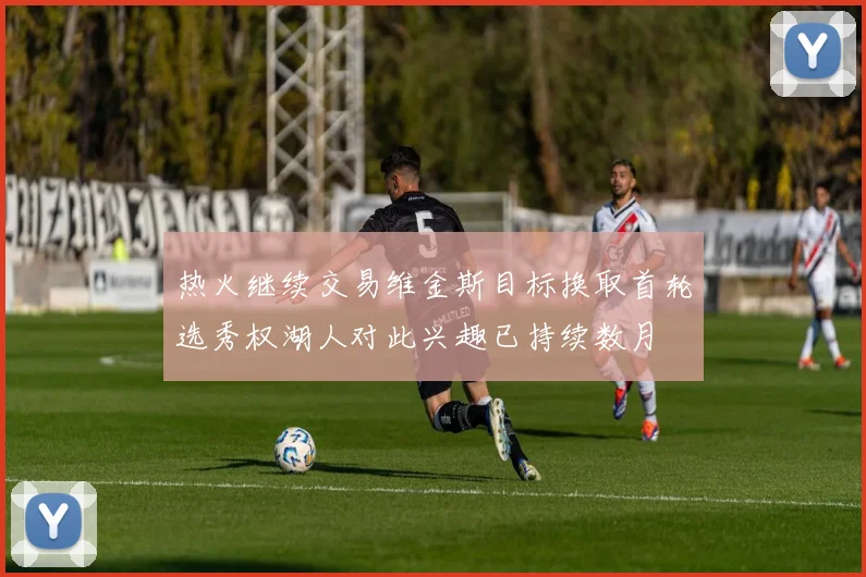 热火继续交易维金斯目标换取首轮选秀权湖人对此兴趣已持续数月