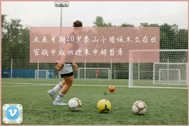 未来可期20岁泰山小将依木兰在收官战中成功迎来中超首秀