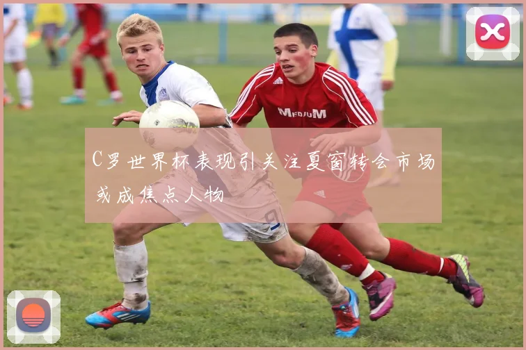 C罗世界杯表现引关注夏窗转会市场或成焦点人物