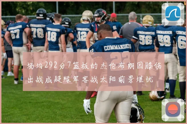 场均292分7篮板的杰伦布朗因膝伤出战成疑绿军客战太阳前景堪忧