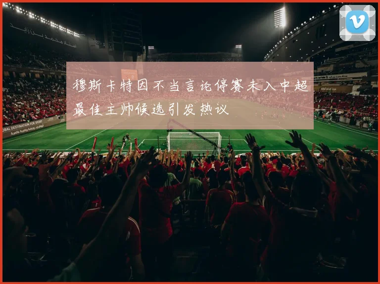 穆斯卡特因不当言论停赛未入中超最佳主帅候选引发热议