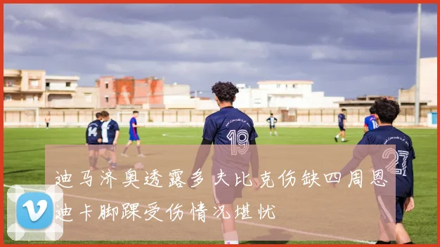 迪马济奥透露多夫比克伤缺四周恩迪卡脚踝受伤情况堪忧